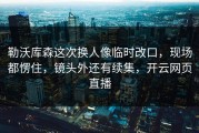 勒沃库森这次换人像临时改口，现场都愣住，镜头外还有续集，开云网页直播