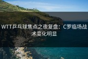 WTT乒乓球焦点之夜复盘：C罗临场战术变化明显