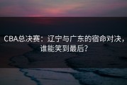 CBA总决赛：辽宁与广东的宿命对决，谁能笑到最后？