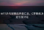 WTT乒乓球赛后声音汇总，C罗教练决定引发讨论