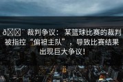 🚨 裁判争议： 某篮球比赛的裁判被指控“偏袒主队”，导致比赛结果出现巨大争议！