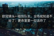 欧冠镜头一给到队长，全场就知道不妙了：更衣室里一句话炸了