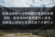 结果出来前十分钟我翻到爱游戏体育官网｜爱游戏APP看热度的人很多，但那张让球变化变得太快了才更吓人…