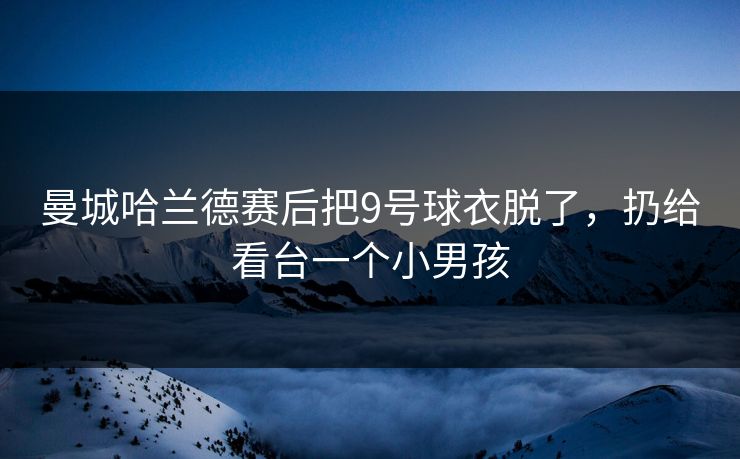 曼城哈兰德赛后把9号球衣脱了,扔给看台一个小男孩 曼城哈兰德赛后把9号球衣脱了,扔给看台一个小男孩