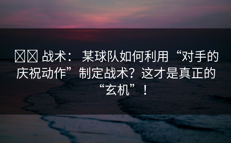 ⚔️ 战术： 某球队如何利用“对手的庆祝动作”制定战术？这才是真正的“玄机”！