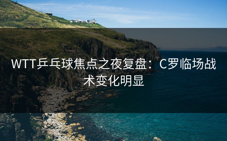 WTT乒乓球焦点之夜复盘：C罗临场战术变化明显