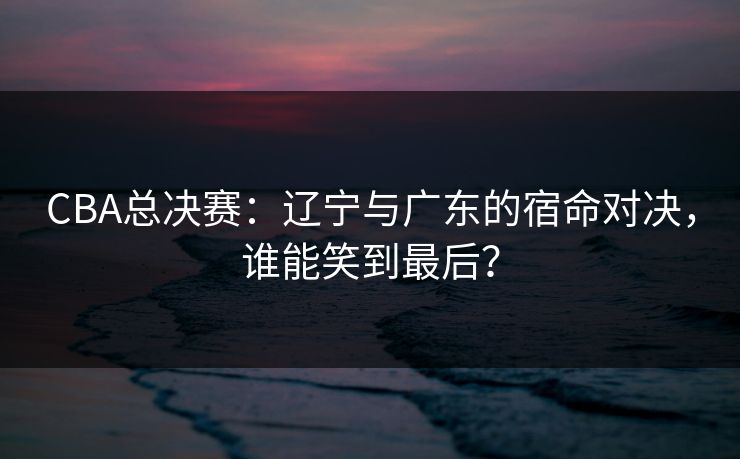 CBA总决赛：辽宁与广东的宿命对决，谁能笑到最后？