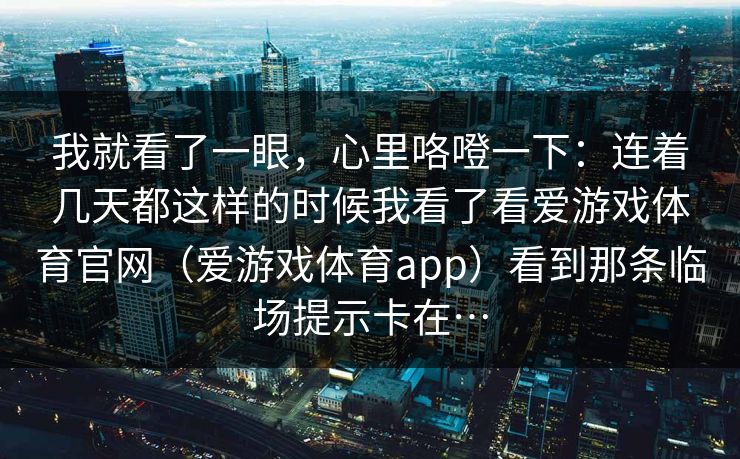 我就看了一眼，心里咯噔一下：连着几天都这样的时候我看了看爱游戏体育官网（爱游戏体育app）看到那条临场提示卡在…
