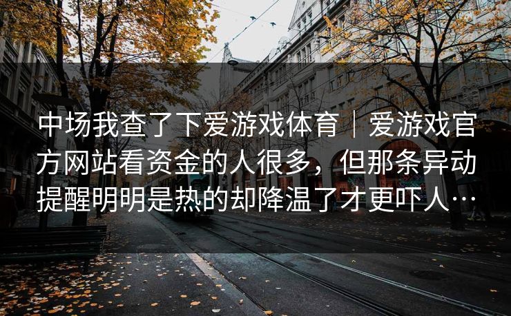中场我查了下爱游戏体育｜爱游戏官方网站看资金的人很多，但那条异动提醒明明是热的却降温了才更吓人…