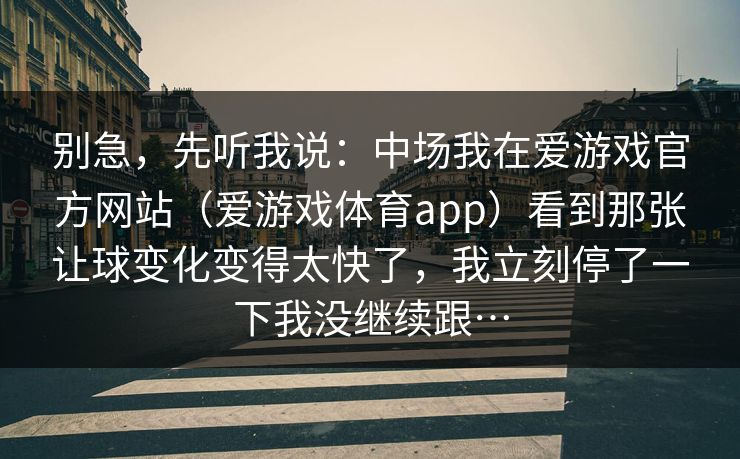 别急，先听我说：中场我在爱游戏官方网站（爱游戏体育app）看到那张让球变化变得太快了，我立刻停了一下我没继续跟…