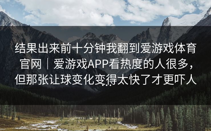 结果出来前十分钟我翻到爱游戏体育官网｜爱游戏APP看热度的人很多，但那张让球变化变得太快了才更吓人…