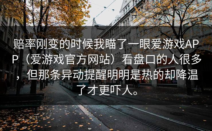 赔率刚变的时候我瞄了一眼爱游戏APP（爱游戏官方网站）看盘口的人很多，但那条异动提醒明明是热的却降温了才更吓人。