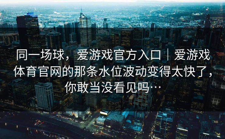 同一场球，爱游戏官方入口｜爱游戏体育官网的那条水位波动变得太快了，你敢当没看见吗…