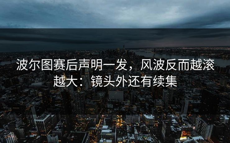 波尔图赛后声明一发，风波反而越滚越大：镜头外还有续集