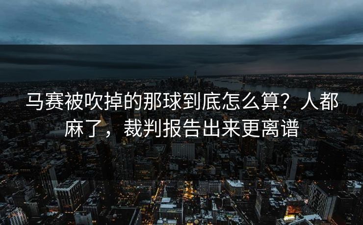 马赛被吹掉的那球到底怎么算？人都麻了，裁判报告出来更离谱