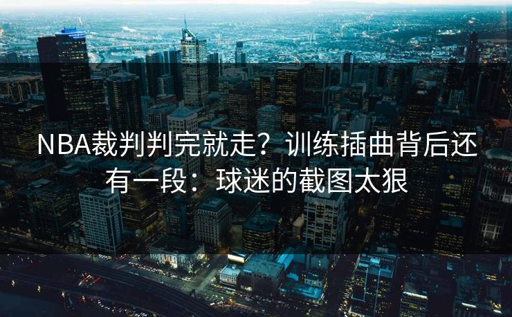 NBA裁判判完就走？训练插曲背后还有一段：球迷的截图太狠