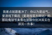 我差点就跟着冲了：你以为是运气，爱游戏下载后（爱游戏官方网站）的那段角球节奏像在提醒你别冲其实在讲另一件事！