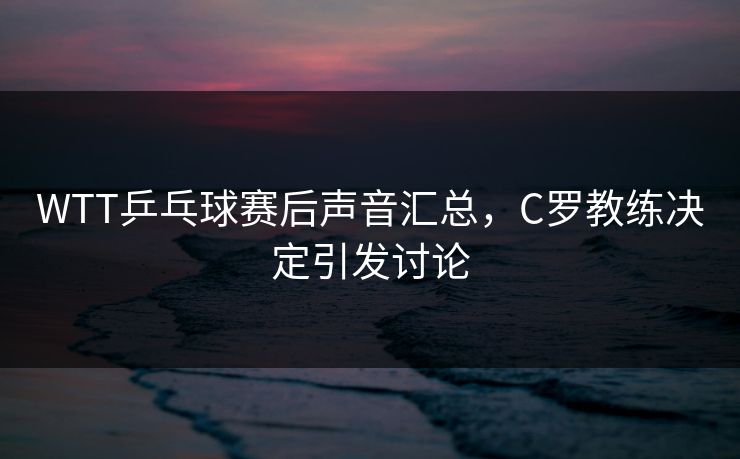 WTT乒乓球赛后声音汇总，C罗教练决定引发讨论