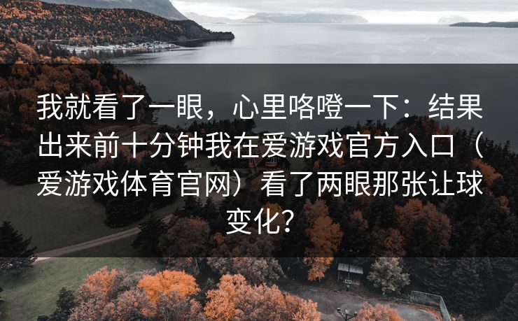 我就看了一眼，心里咯噔一下：结果出来前十分钟我在爱游戏官方入口（爱游戏体育官网）看了两眼那张让球变化？