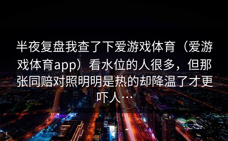 半夜复盘我查了下爱游戏体育（爱游戏体育app）看水位的人很多，但那张同赔对照明明是热的却降温了才更吓人…