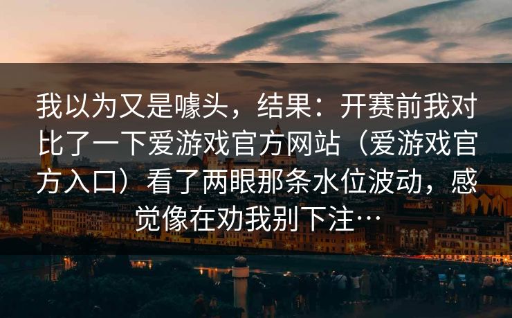 我以为又是噱头，结果：开赛前我对比了一下爱游戏官方网站（爱游戏官方入口）看了两眼那条水位波动，感觉像在劝我别下注…