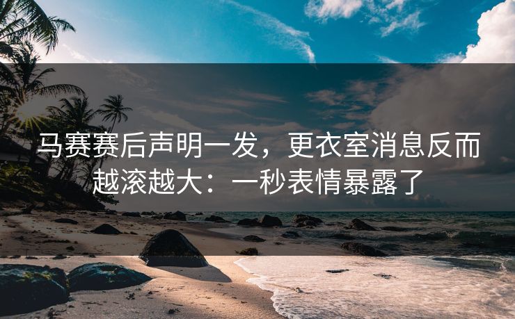 马赛赛后声明一发，更衣室消息反而越滚越大：一秒表情暴露了