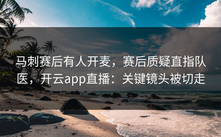 马刺赛后有人开麦，赛后质疑直指队医，开云app直播：关键镜头被切走